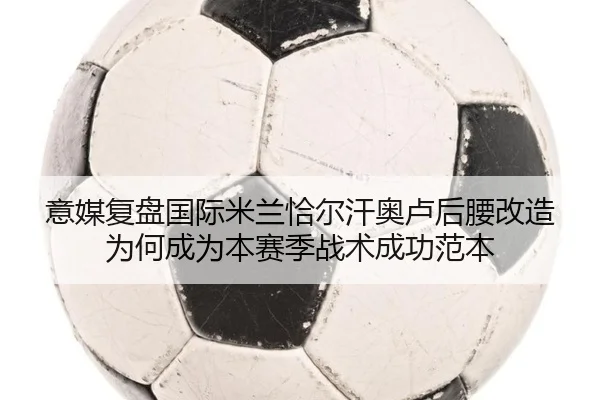意媒复盘国际米兰恰尔汗奥卢后腰改造为何成为本赛季战术成功范本