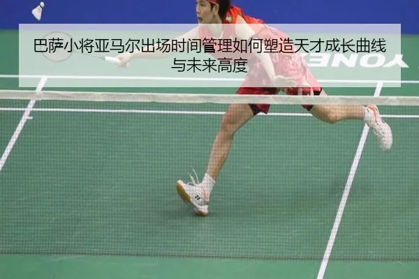 巴萨小将亚马尔出场时间管理如何塑造天才成长曲线与未来高度
