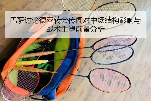 巴萨讨论德容转会传闻对中场结构影响与战术重塑前景分析