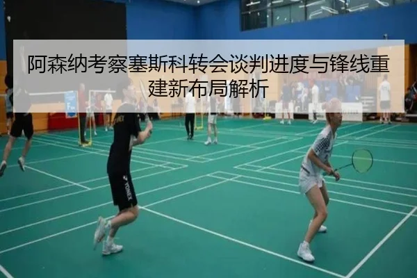 阿森纳考察塞斯科转会谈判进度与锋线重建新布局解析