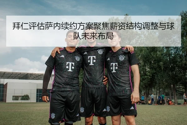 拜仁评估萨内续约方案聚焦薪资结构调整与球队未来布局